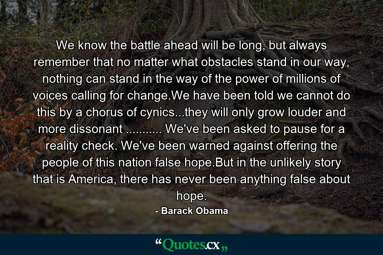 We know the battle ahead will be long, but always remember that no matter what obstacles stand in our way, nothing can stand in the way of the power of millions of voices calling for change.We have been told we cannot do this by a chorus of cynics...they will only grow louder and more dissonant ........... We've been asked to pause for a reality check. We've been warned against offering the people of this nation false hope.But in the unlikely story that is America, there has never been anything false about hope. - Quote by Barack Obama