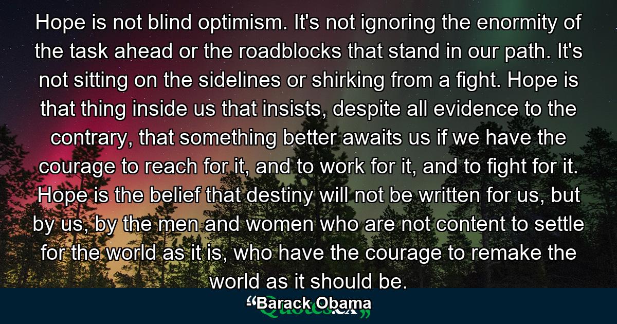 Hope is not blind optimism. It's not ignoring the enormity of the task ahead or the roadblocks that stand in our path. It's not sitting on the sidelines or shirking from a fight. Hope is that thing inside us that insists, despite all evidence to the contrary, that something better awaits us if we have the courage to reach for it, and to work for it, and to fight for it. Hope is the belief that destiny will not be written for us, but by us, by the men and women who are not content to settle for the world as it is, who have the courage to remake the world as it should be. - Quote by Barack Obama