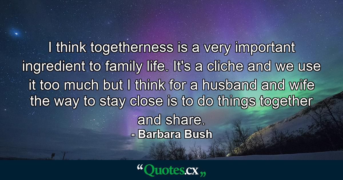 I think togetherness is a very important ingredient to family life. It's a cliche and we use it too much but I think for a husband and wife  the way to stay close is to do things together and share. - Quote by Barbara Bush