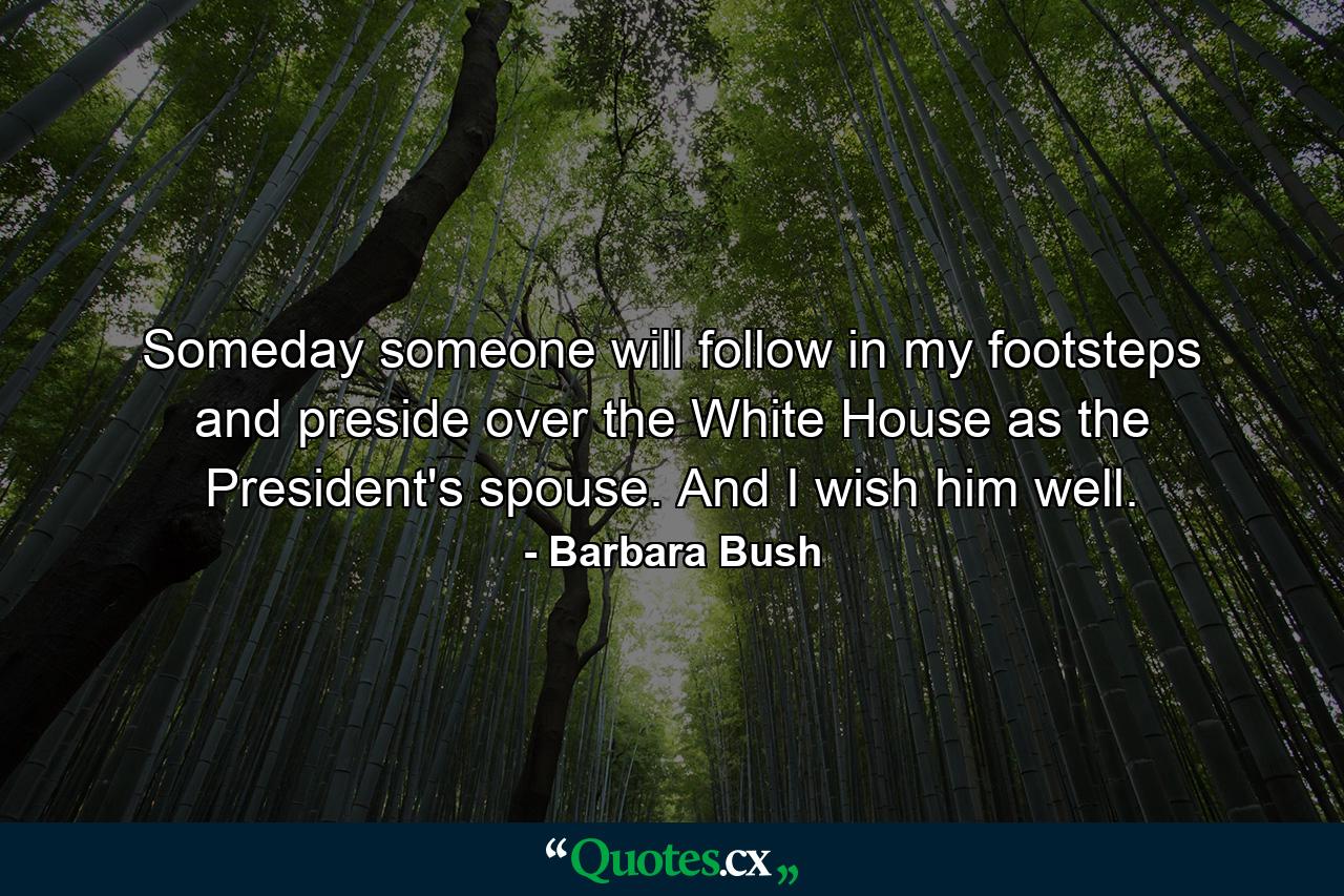 Someday  someone will follow in my footsteps and preside over the White House as the President's spouse. And I wish him well. - Quote by Barbara Bush