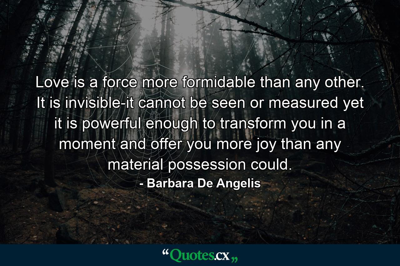 Love is a force more formidable than any other. It is invisible-it cannot be seen or measured  yet it is powerful enough to transform you in a moment  and offer you more joy than any material possession could. - Quote by Barbara De Angelis