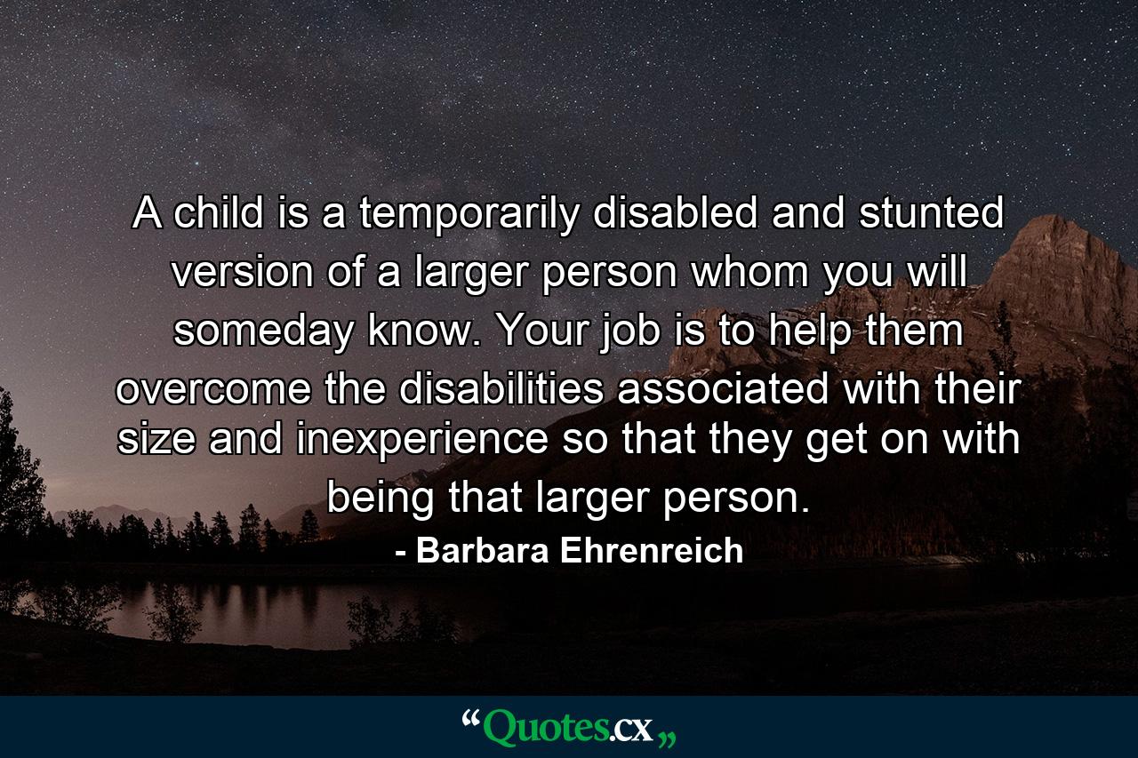 A child is a temporarily disabled and stunted version of a larger person  whom you will someday know. Your job is to help them overcome the disabilities associated with their size and inexperience so that they get on with being that larger person. - Quote by Barbara Ehrenreich