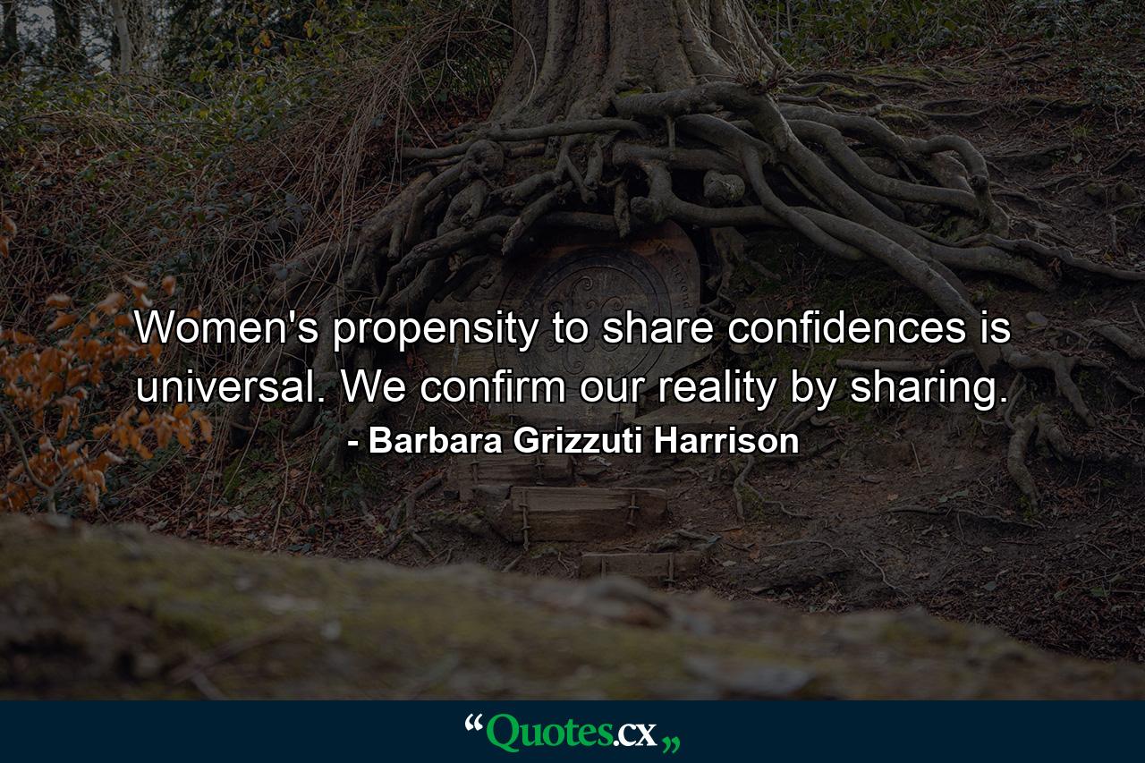 Women's propensity to share confidences is universal. We confirm our reality by sharing. - Quote by Barbara Grizzuti Harrison