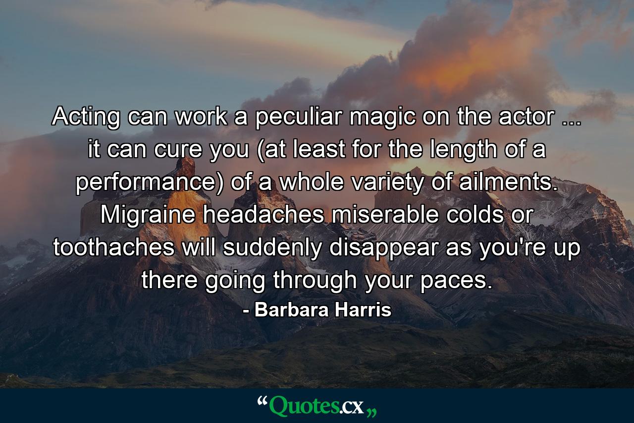 Acting can work a peculiar magic on the actor ... it can cure you (at least for the length of a performance) of a whole variety of ailments. Migraine headaches  miserable colds or toothaches will suddenly disappear as you're up there going through your paces. - Quote by Barbara Harris