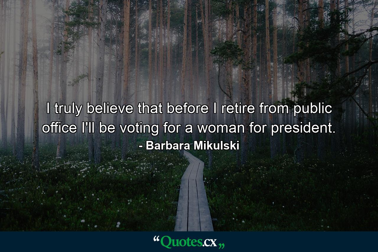 I truly believe that before I retire from public office  I'll be voting for a woman for president. - Quote by Barbara Mikulski