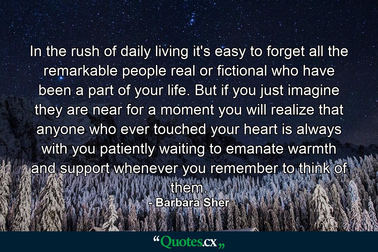 In the rush of daily living it's easy to forget all the remarkable people  real or fictional  who have been a part of your life. But if you just imagine they are near for a moment  you will realize that anyone who ever touched your heart is always with you  patiently waiting to emanate warmth and support whenever you remember to think of them. - Quote by Barbara Sher