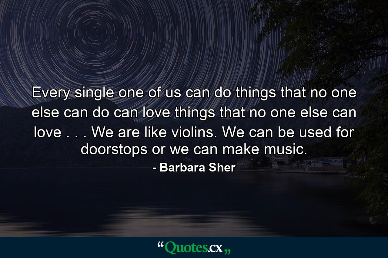 Every single one of us can do things that no one else can do can love things that no one else can love . . . We are like violins. We can be used for doorstops  or we can make music. - Quote by Barbara Sher