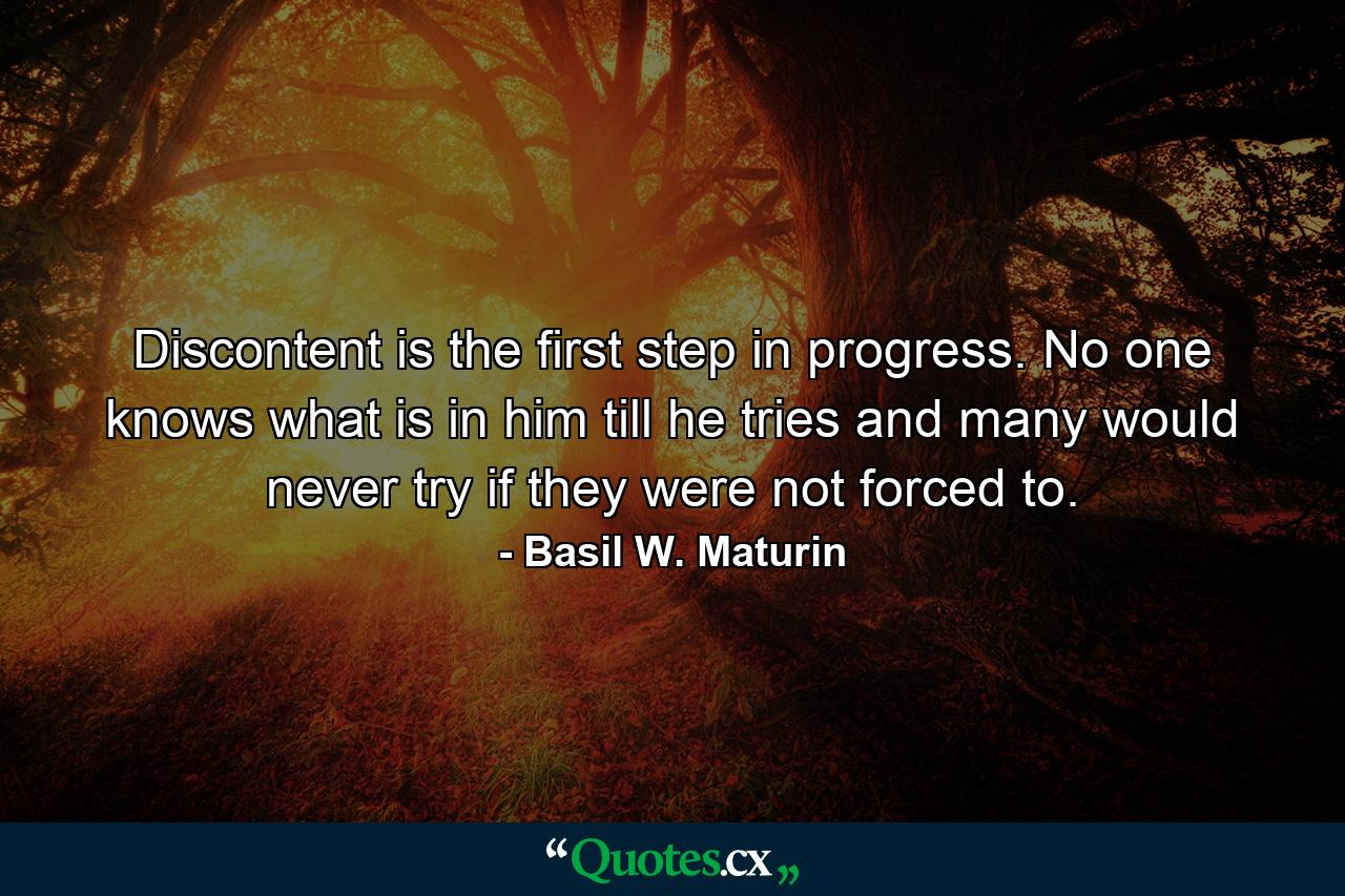 Discontent is the first step in progress. No one knows what is in him till he tries  and many would never try if they were not forced to. - Quote by Basil W. Maturin