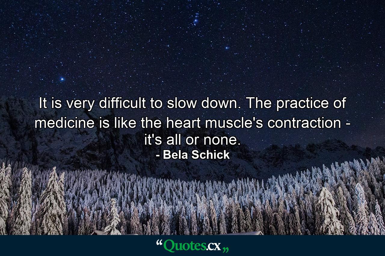 It is very difficult to slow down. The practice of medicine is like the heart muscle's contraction - it's all or none. - Quote by Bela Schick