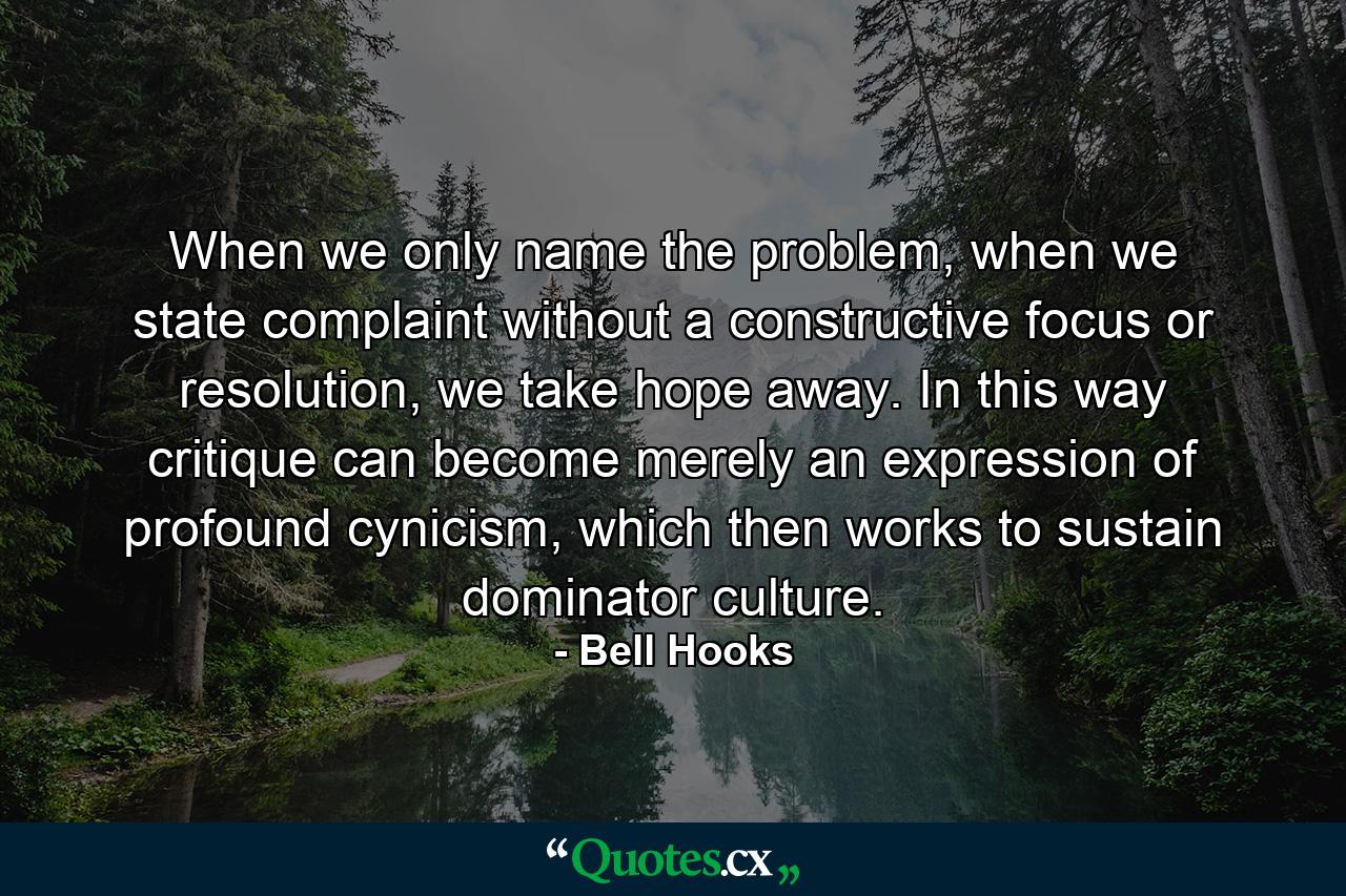 When we only name the problem, when we state complaint without a constructive focus or resolution, we take hope away. In this way critique can become merely an expression of profound cynicism, which then works to sustain dominator culture. - Quote by Bell Hooks