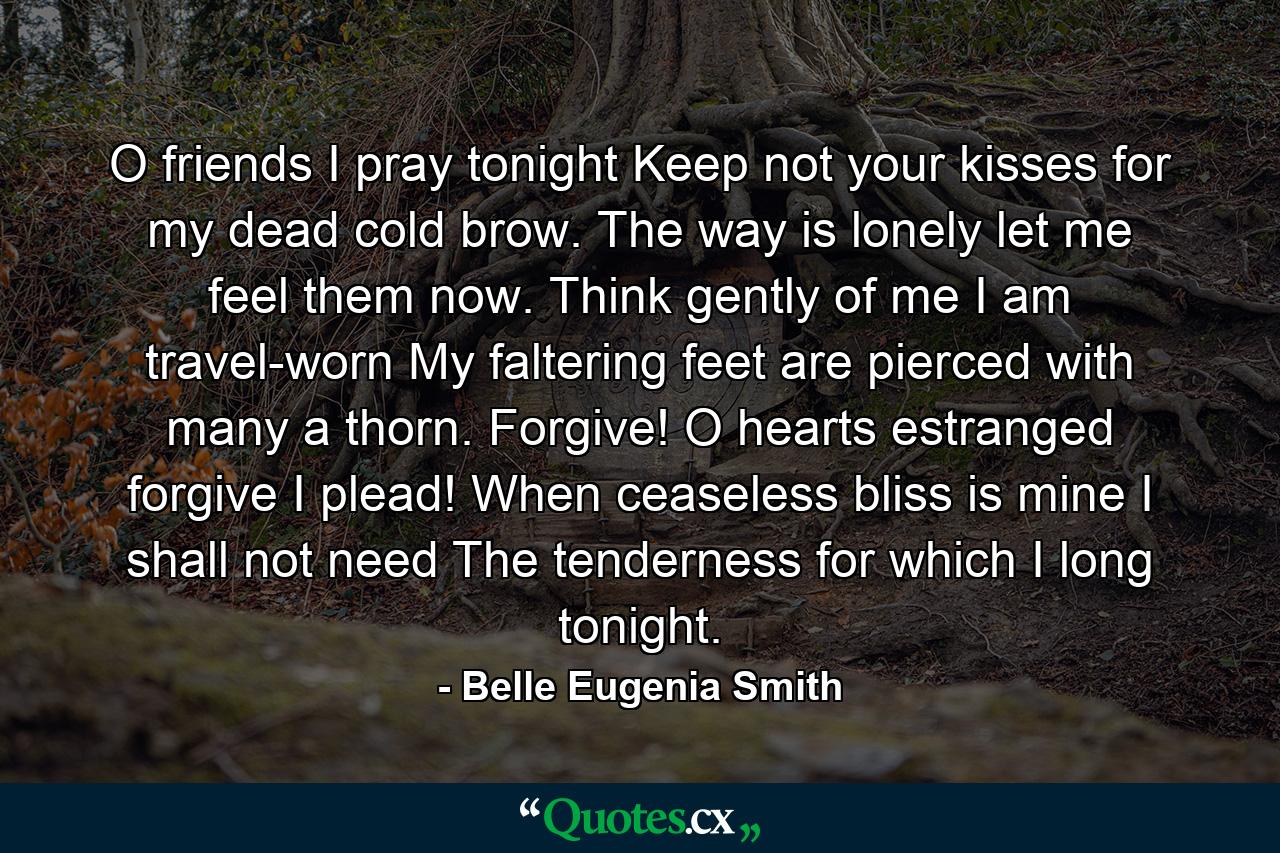 O friends  I pray tonight  Keep not your kisses for my dead cold brow. The way is lonely  let me feel them now. Think gently of me  I am travel-worn  My faltering feet are pierced with many a thorn. Forgive! O hearts estranged  forgive  I plead! When ceaseless bliss is mine I shall not need The tenderness for which I long tonight. - Quote by Belle Eugenia Smith