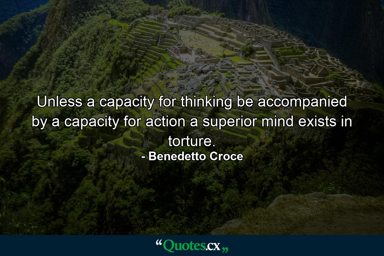 Unless a capacity for thinking be accompanied by a capacity for action  a superior mind exists in torture. - Quote by Benedetto Croce