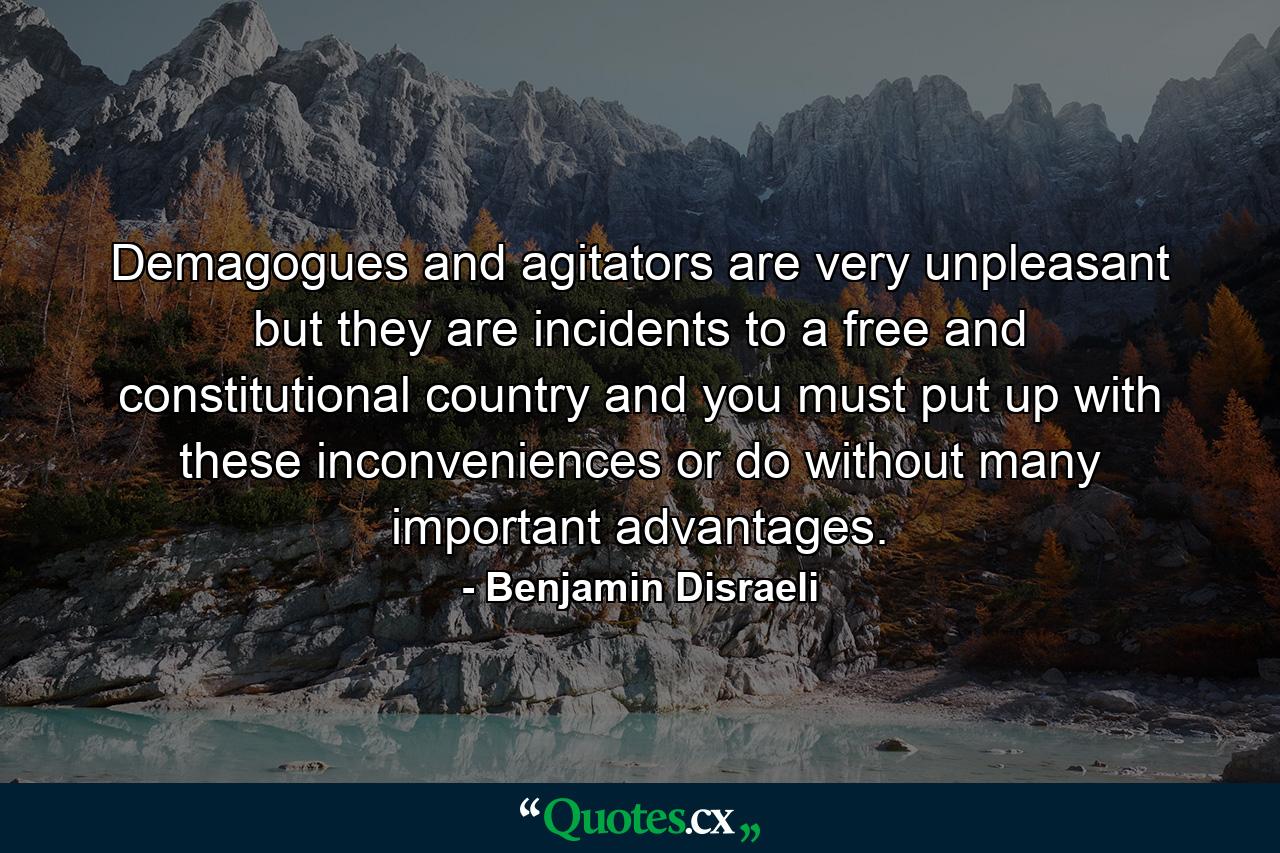 Demagogues and agitators are very unpleasant  but they are incidents to a free and constitutional country  and you must put up with these inconveniences or do without many important advantages. - Quote by Benjamin Disraeli