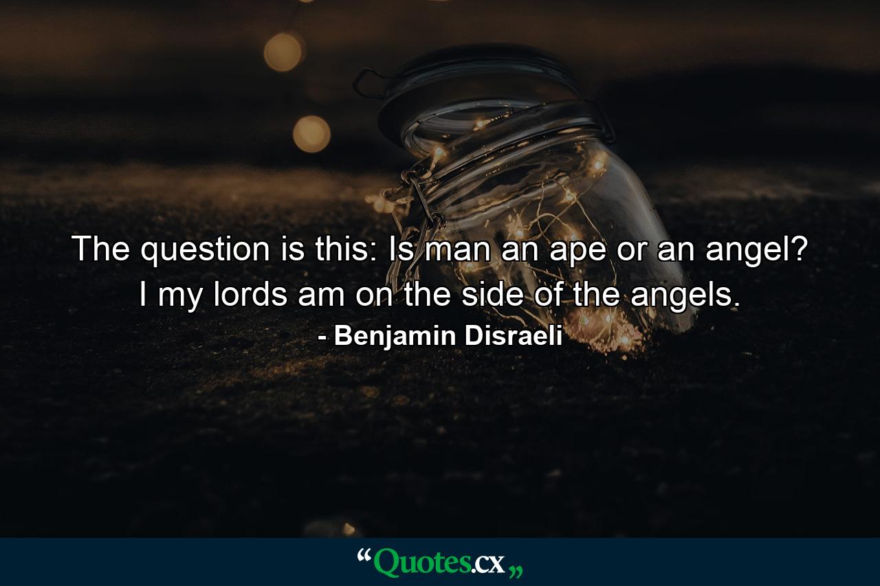 The question is this: Is man an ape or an angel? I  my lords  am on the side of the angels. - Quote by Benjamin Disraeli