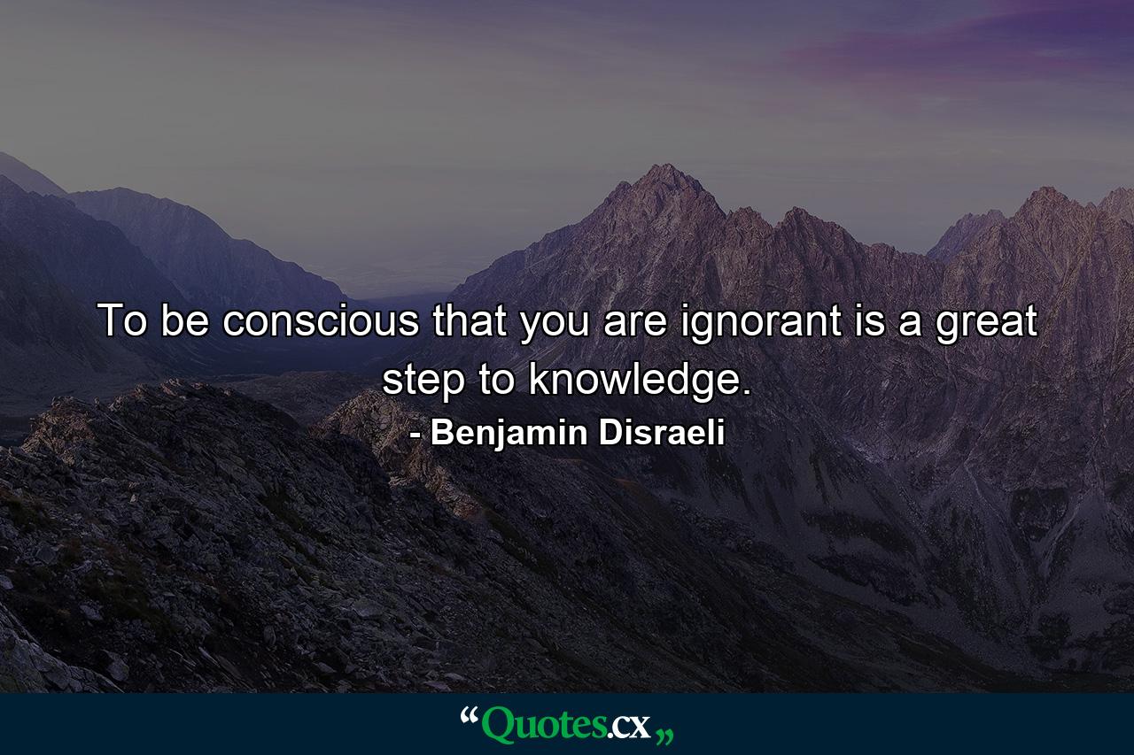 To be conscious that you are ignorant is a great step to knowledge. - Quote by Benjamin Disraeli