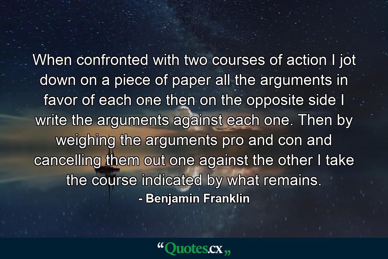 When confronted with two courses of action I jot down on a piece of paper all the arguments in favor of each one  then on the opposite side I write the arguments against each one. Then by weighing the arguments pro and con and cancelling them out  one against the other  I take the course indicated by what remains. - Quote by Benjamin Franklin