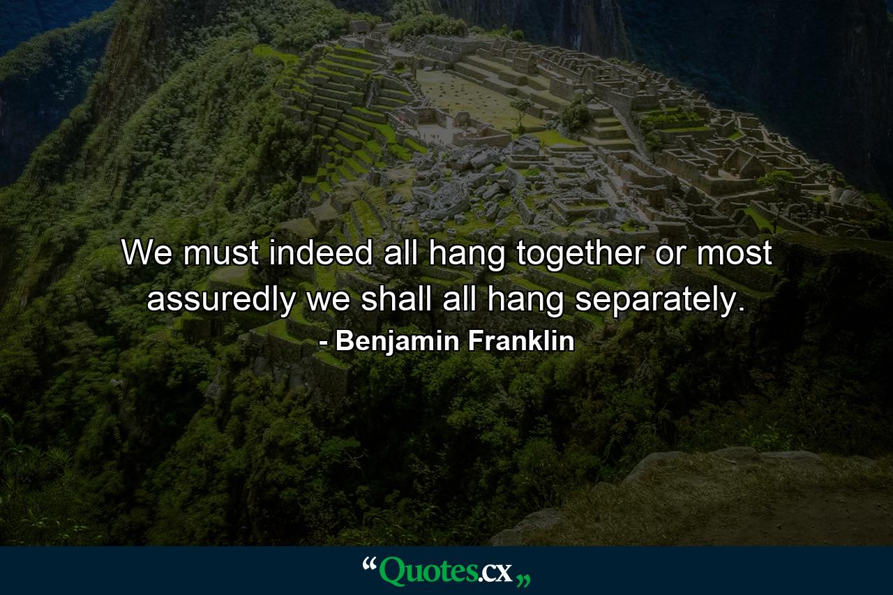 We must indeed all hang together  or most assuredly we shall all hang separately. - Quote by Benjamin Franklin