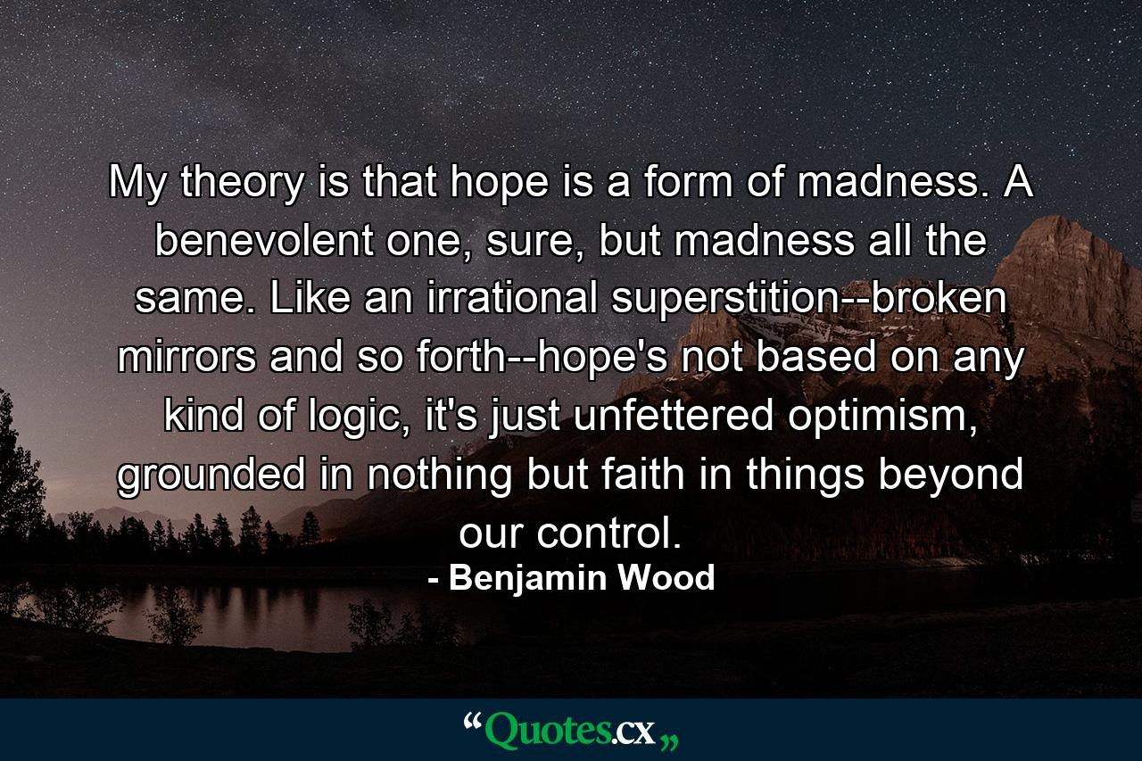 My theory is that hope is a form of madness. A benevolent one, sure, but madness all the same. Like an irrational superstition--broken mirrors and so forth--hope's not based on any kind of logic, it's just unfettered optimism, grounded in nothing but faith in things beyond our control. - Quote by Benjamin Wood