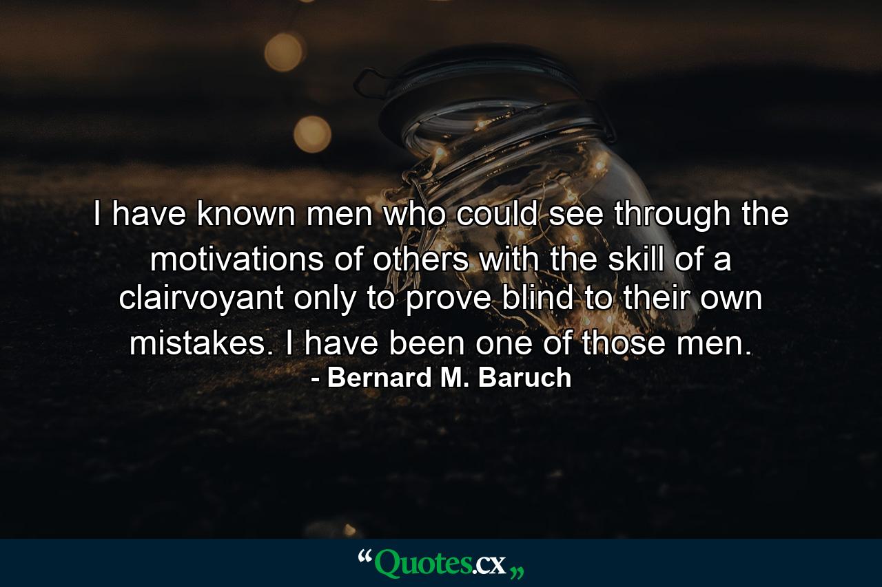 I have known men who could see through the motivations of others with the skill of a clairvoyant  only to prove blind to their own mistakes. I have been one of those men. - Quote by Bernard M. Baruch