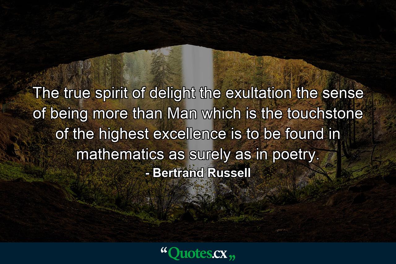 The true spirit of delight  the exultation  the sense of being more than Man which is the touchstone of the highest excellence  is to be found in mathematics as surely as in poetry. - Quote by Bertrand Russell