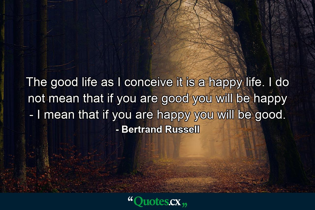 The good life  as I conceive it  is a happy life. I do not mean that if you are good you will be happy - I mean that if you are happy you will be good. - Quote by Bertrand Russell