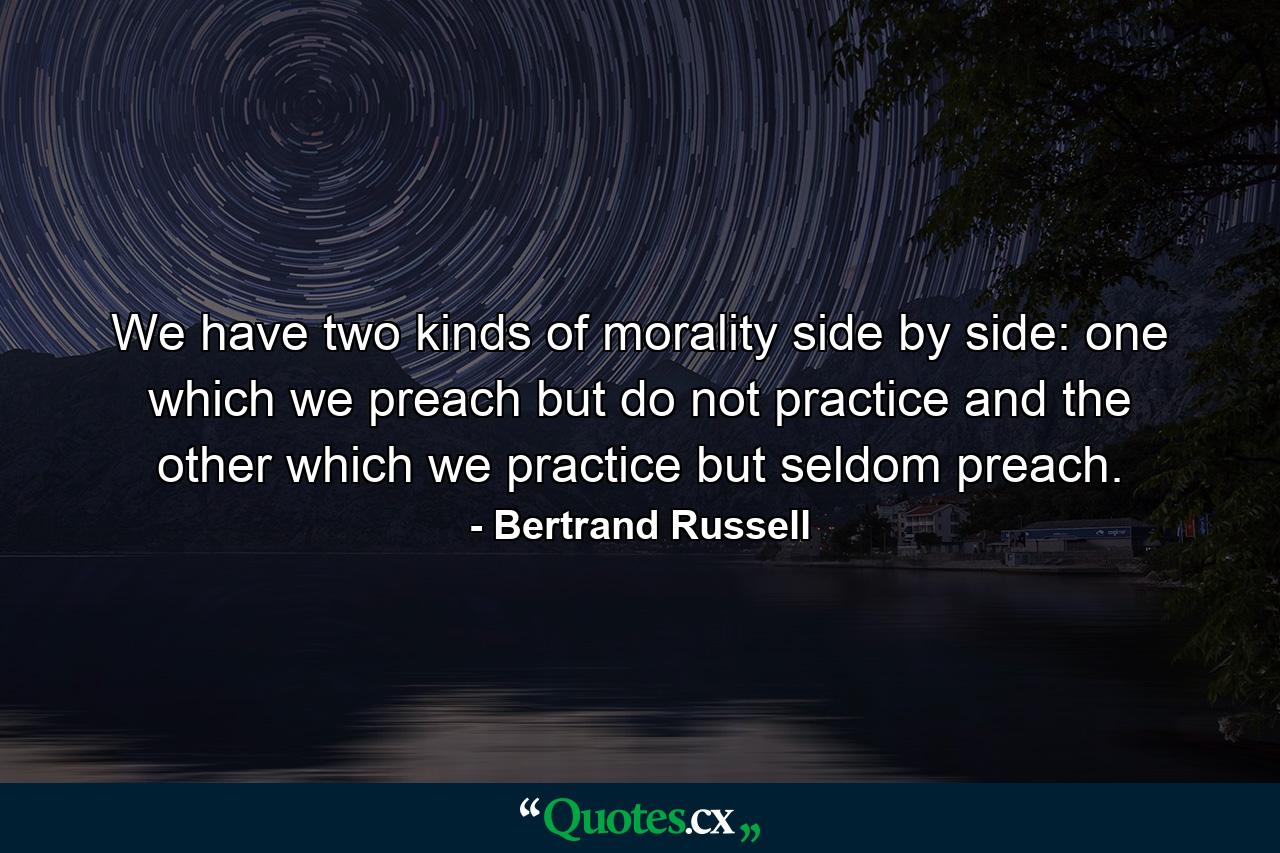 We have two kinds of morality side by side: one which we preach but do not practice  and the other which we practice but seldom preach. - Quote by Bertrand Russell