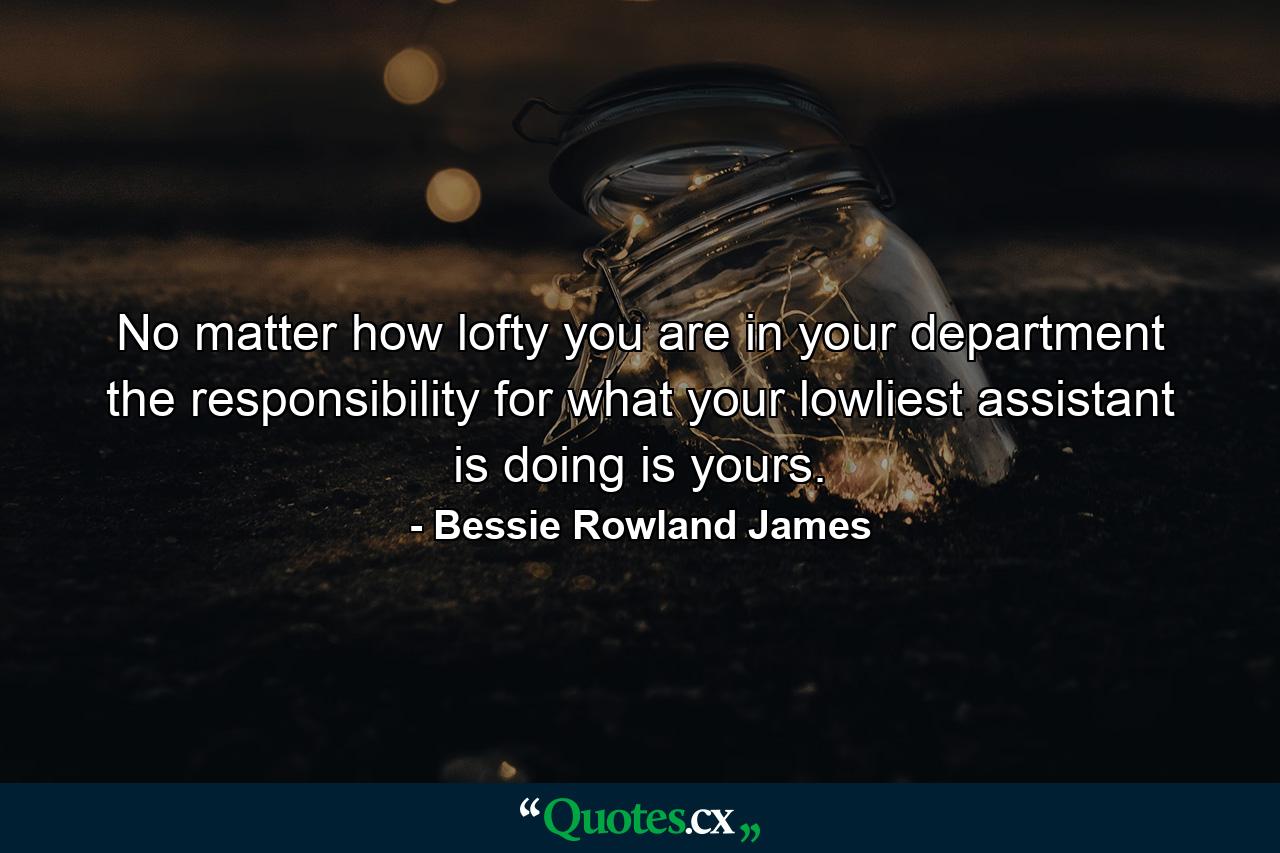 No matter how lofty you are in your department  the responsibility for what your lowliest assistant is doing is yours. - Quote by Bessie Rowland James