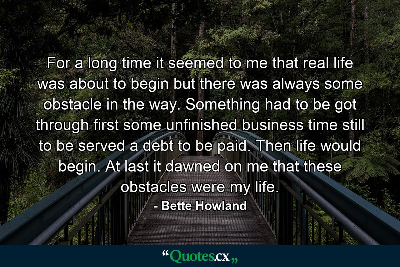 For a long time it seemed to me that real life was about to begin  but there was always some obstacle in the way. Something had to be got through first  some unfinished business  time still to be served  a debt to be paid. Then life would begin. At last it dawned on me that these obstacles were my life. - Quote by Bette Howland