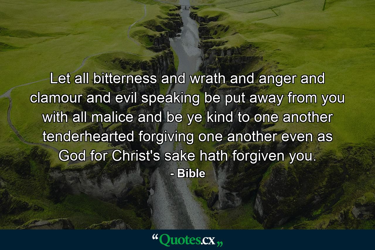 Let all bitterness  and wrath  and anger  and clamour  and evil speaking  be put away from you  with all malice  and be ye kind to one another  tenderhearted  forgiving one another  even as God  for Christ's sake  hath forgiven you. - Quote by Bible