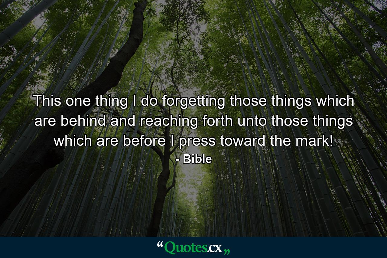 This one thing I do  forgetting those things which are behind  and reaching forth unto those things which are before  I press toward the mark! - Quote by Bible