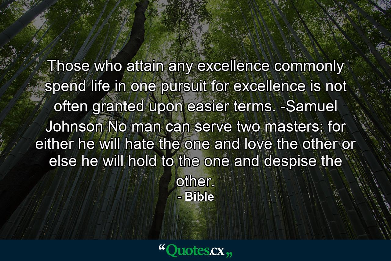 Those who attain any excellence commonly spend life in one pursuit  for excellence is not often granted upon easier terms. -Samuel Johnson No man can serve two masters: for either he will hate the one  and love the other  or else he will hold to the one  and despise the other. - Quote by Bible