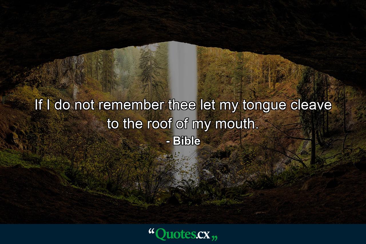 If I do not remember thee  let my tongue cleave to the roof of my mouth. - Quote by Bible