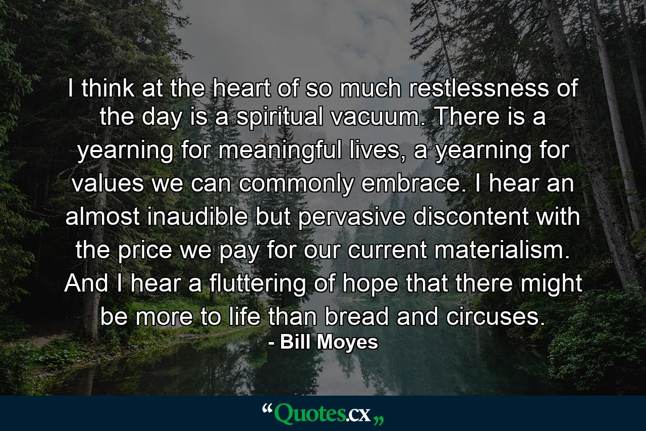 I think at the heart of so much restlessness of the day is a spiritual vacuum. There is a yearning for meaningful lives, a yearning for values we can commonly embrace. I hear an almost inaudible but pervasive discontent with the price we pay for our current materialism. And I hear a fluttering of hope that there might be more to life than bread and circuses. - Quote by Bill Moyes