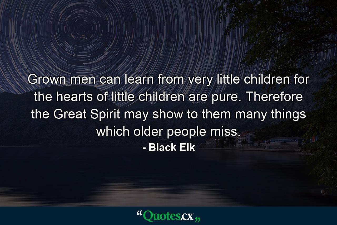 Grown men can learn from very little children for the hearts of little children are pure. Therefore  the Great Spirit may show to them many things which older people miss. - Quote by Black Elk