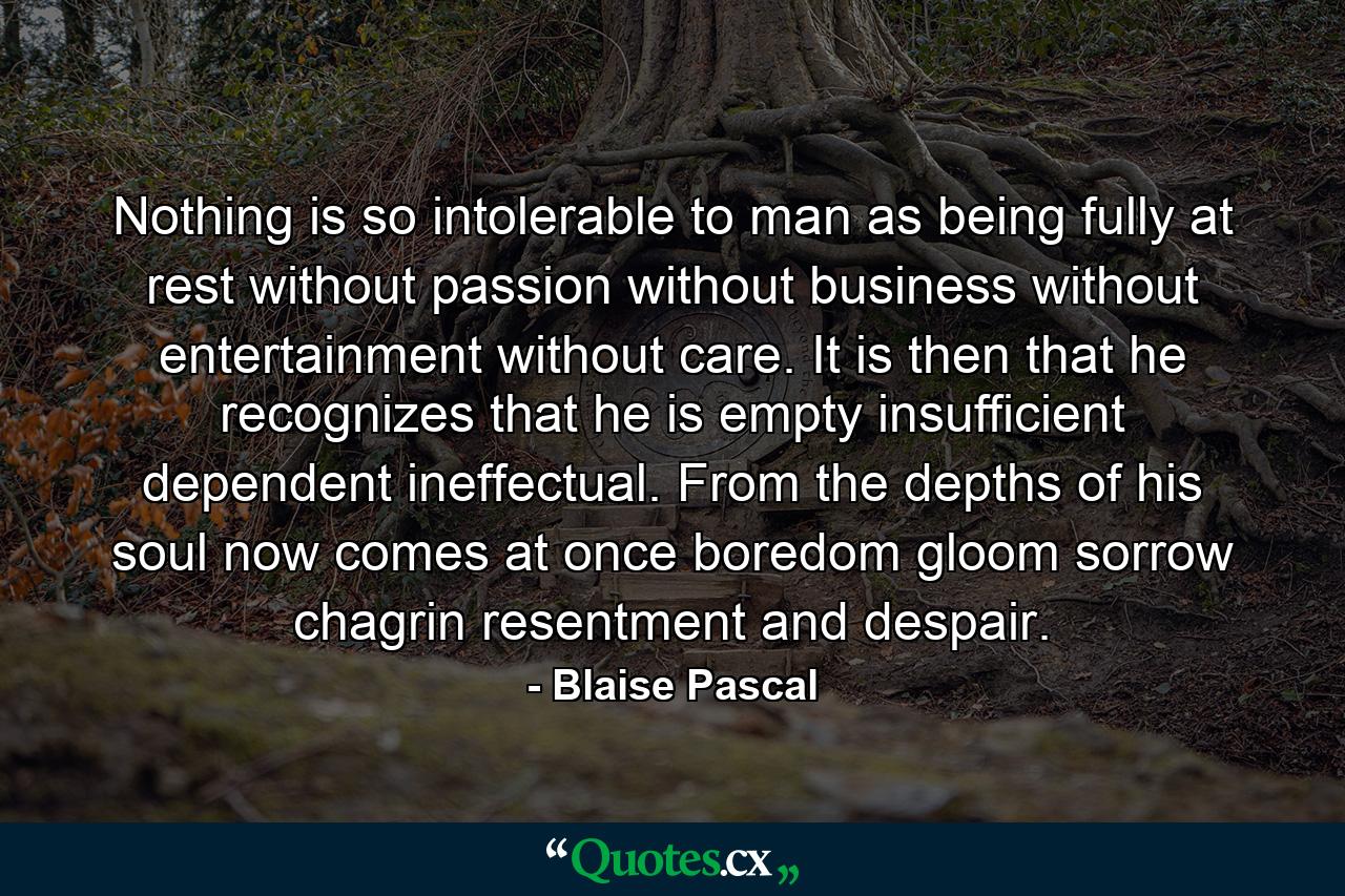 Nothing is so intolerable to man as being fully at rest  without passion  without business  without entertainment  without care. It is then that he recognizes that he is empty  insufficient  dependent  ineffectual. From the depths of his soul now comes at once boredom  gloom  sorrow  chagrin  resentment and despair. - Quote by Blaise Pascal