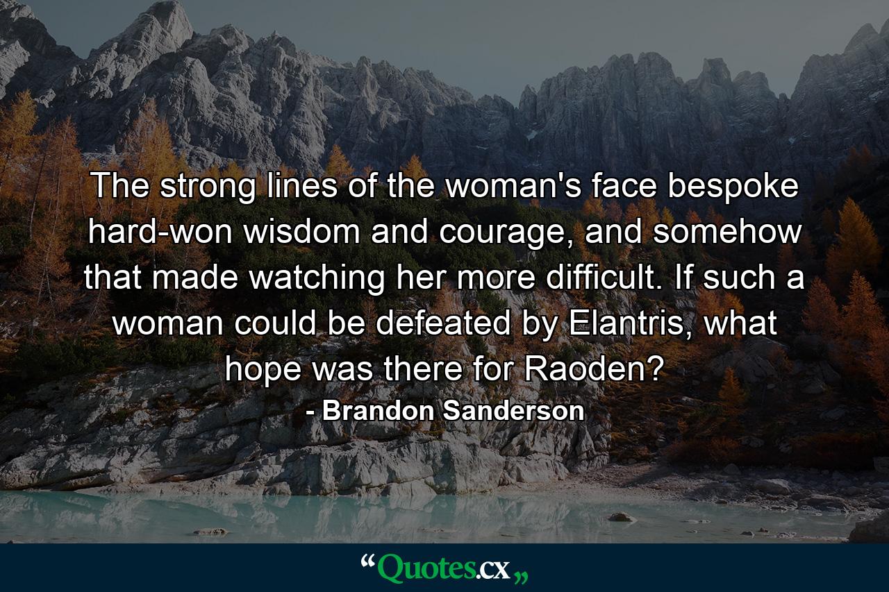 The strong lines of the woman's face bespoke hard-won wisdom and courage, and somehow that made watching her more difficult. If such a woman could be defeated by Elantris, what hope was there for Raoden? - Quote by Brandon Sanderson