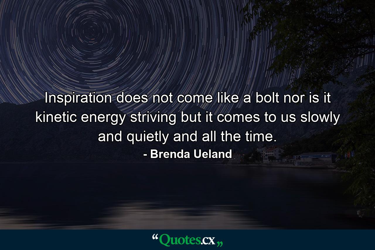 Inspiration does not come like a bolt  nor is it kinetic energy striving  but it comes to us slowly and quietly and all the time. - Quote by Brenda Ueland