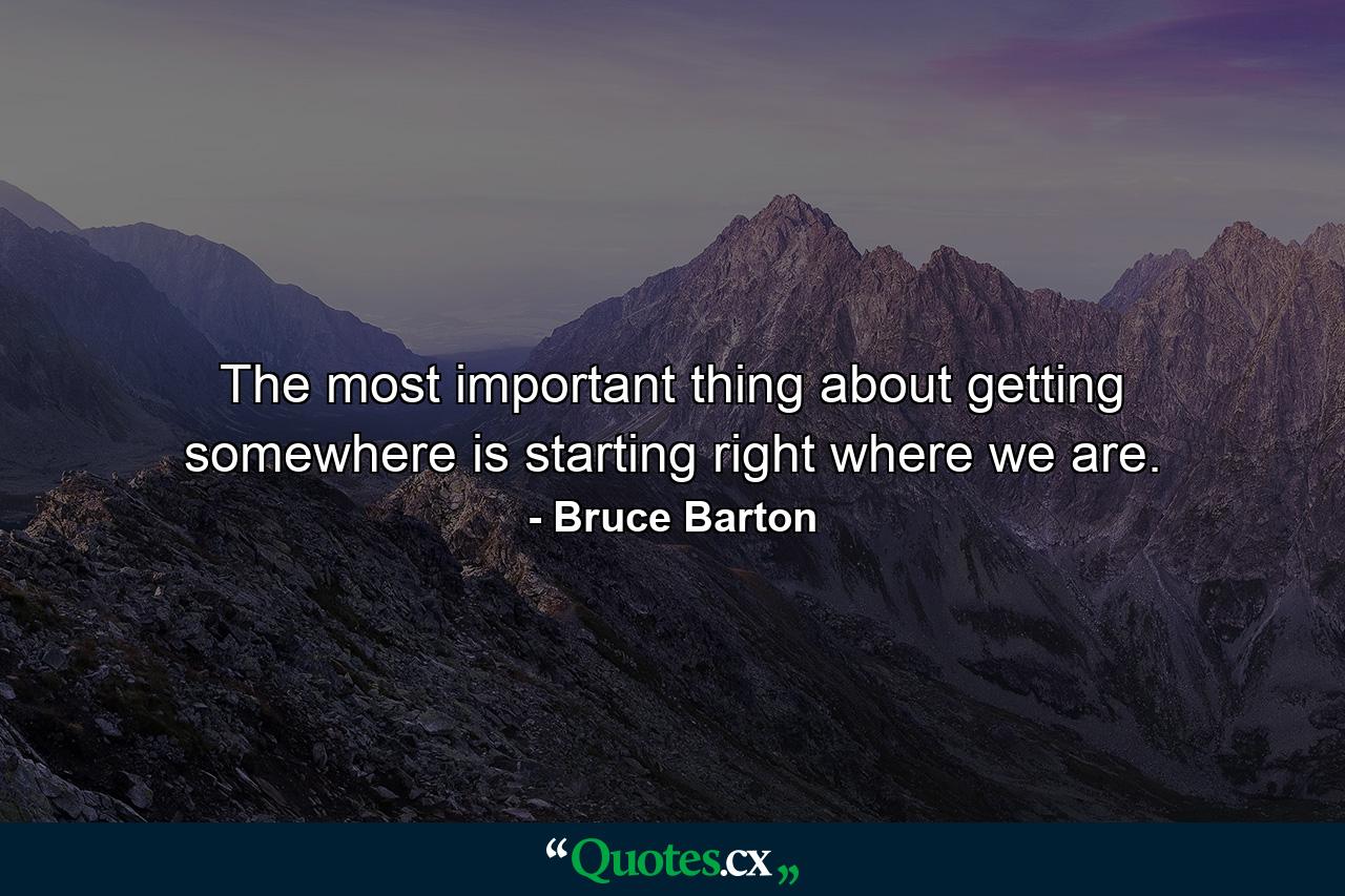 The most important thing about getting somewhere is starting right where we are. - Quote by Bruce Barton