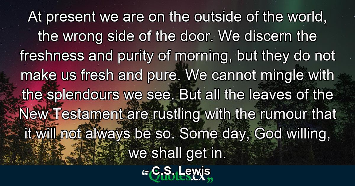 At present we are on the outside of the world, the wrong side of the door. We discern the freshness and purity of morning, but they do not make us fresh and pure. We cannot mingle with the splendours we see. But all the leaves of the New Testament are rustling with the rumour that it will not always be so. Some day, God willing, we shall get in. - Quote by C.S. Lewis