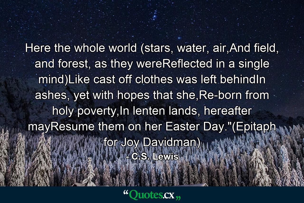 Here the whole world (stars, water, air,And field, and forest, as they wereReflected in a single mind)Like cast off clothes was left behindIn ashes, yet with hopes that she,Re-born from holy poverty,In lenten lands, hereafter mayResume them on her Easter Day.