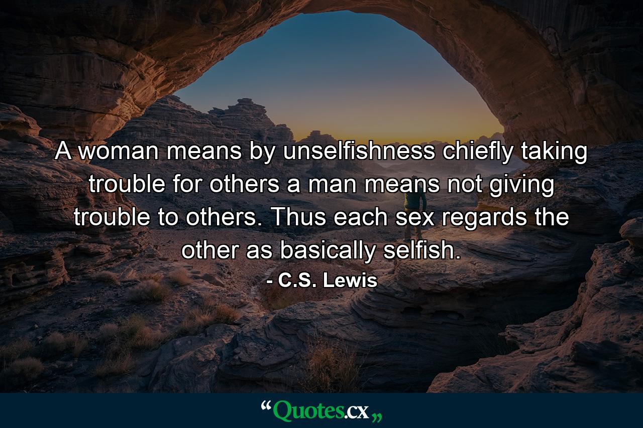 A woman means by unselfishness chiefly taking trouble for others  a man means not giving trouble to others. Thus each sex regards the other as basically selfish. - Quote by C.S. Lewis