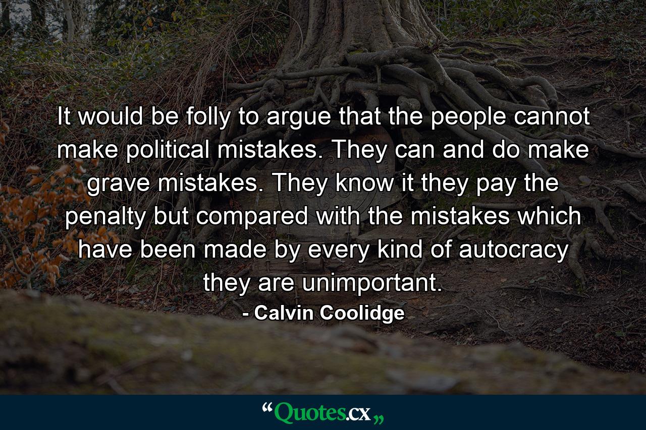 It would be folly to argue that the people cannot make political mistakes. They can and do make grave mistakes. They know it  they pay the penalty  but compared with the mistakes which have been made by every kind of autocracy they are unimportant. - Quote by Calvin Coolidge