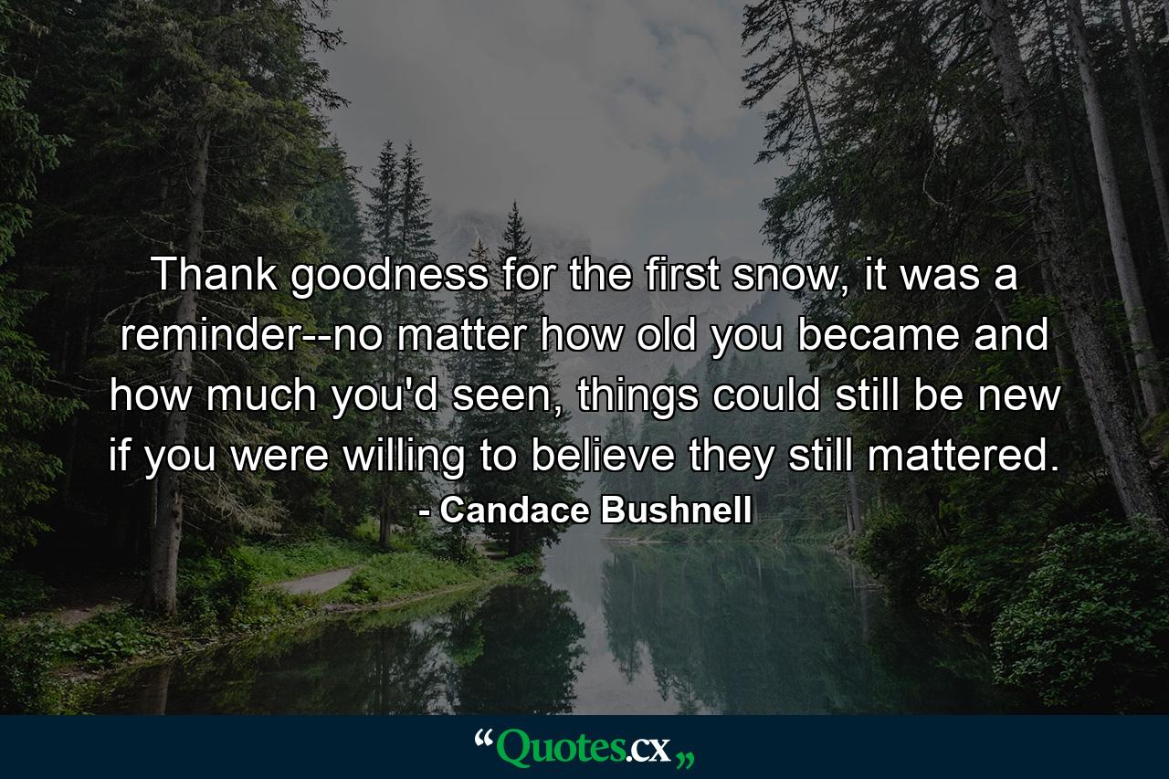 Thank goodness for the first snow, it was a reminder--no matter how old you became and how much you'd seen, things could still be new if you were willing to believe they still mattered. - Quote by Candace Bushnell