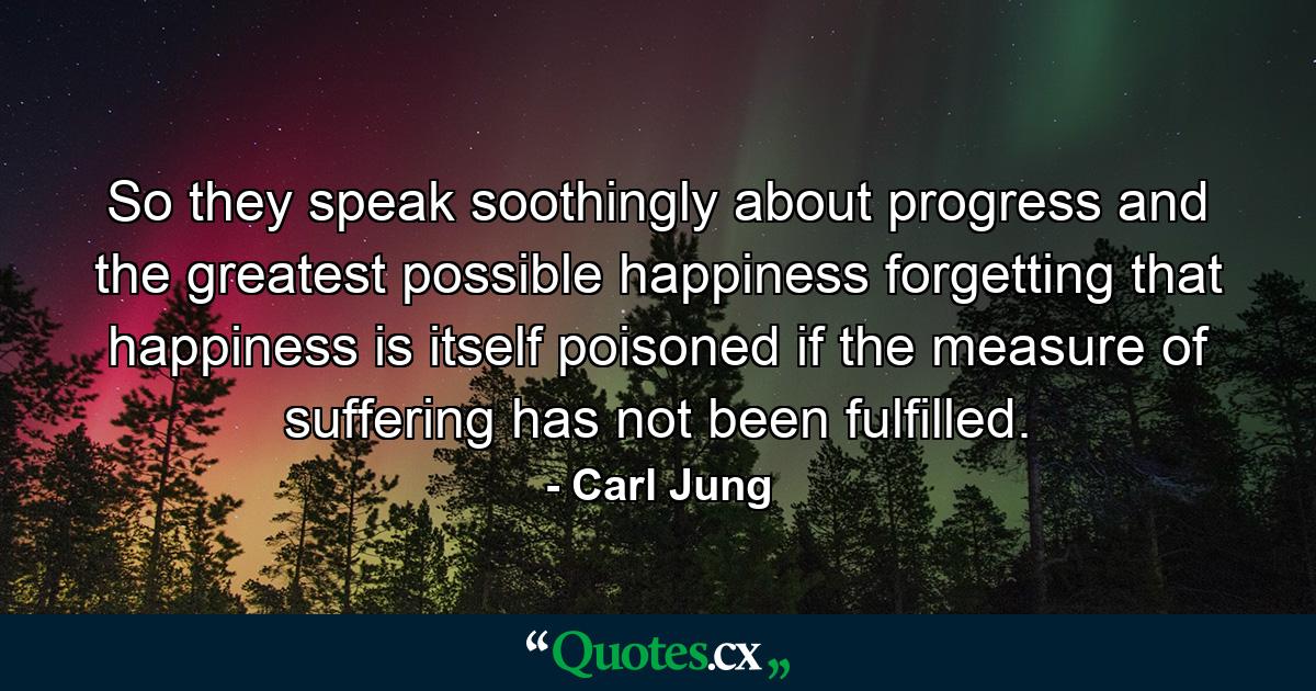 So they speak soothingly about progress and the greatest possible happiness  forgetting that happiness is itself poisoned if the measure of suffering has not been fulfilled. - Quote by Carl Jung