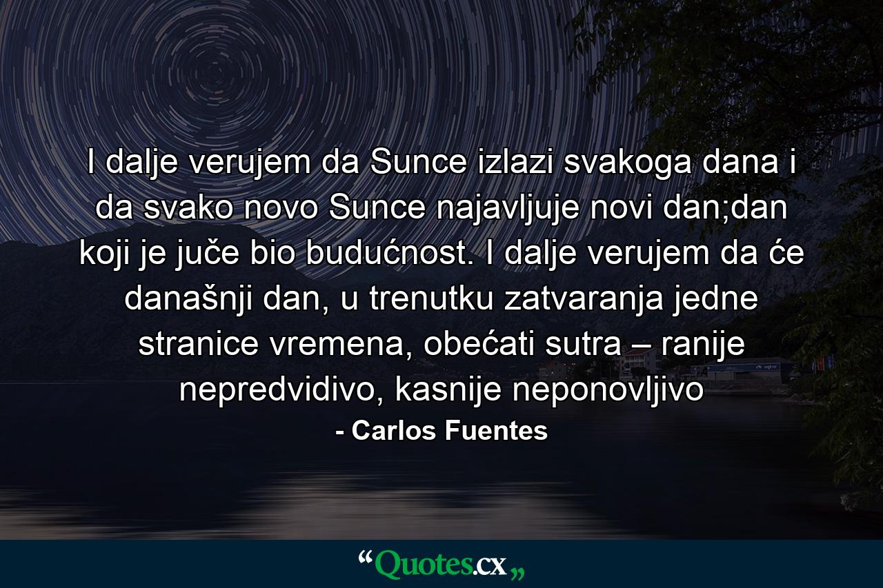 I dalje verujem da Sunce izlazi svakoga dana i da svako novo Sunce najavljuje novi dan;dan koji je juče bio budućnost. I dalje verujem da će današnji dan, u trenutku zatvaranja jedne stranice vremena, obećati sutra – ranije nepredvidivo, kasnije neponovljivo - Quote by Carlos Fuentes