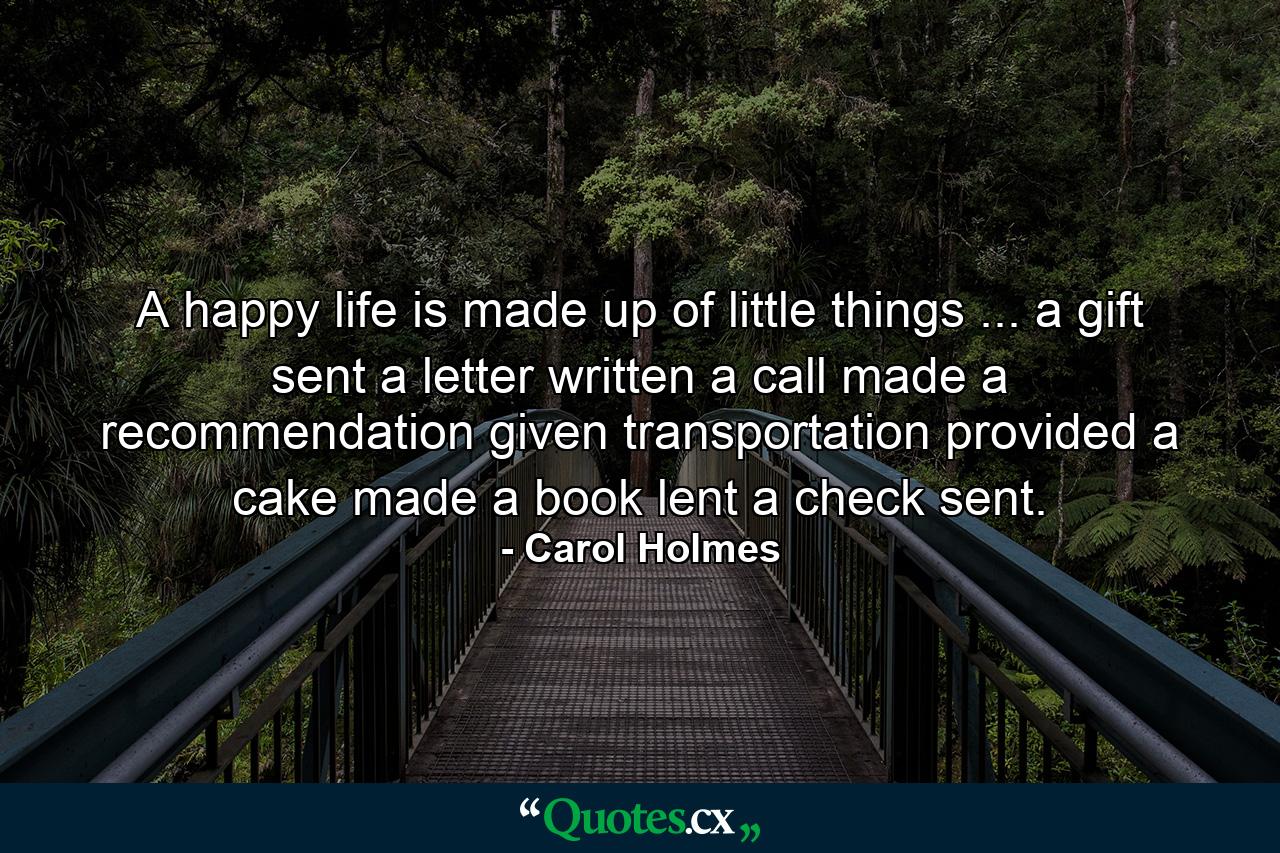 A happy life is made up of little things ... a gift sent  a letter written  a call made  a recommendation given  transportation provided  a cake made  a book lent  a check sent. - Quote by Carol Holmes