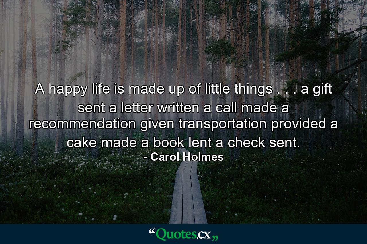 A happy life is made up of little things . . . a gift sent  a letter written  a call made  a recommendation given  transportation provided  a cake made  a book lent  a check sent. - Quote by Carol Holmes