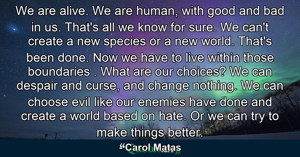 We are alive. We are human, with good and bad in us. That's all we know for sure. We can't create a new species or a new world. That's been done. Now we have to live within those boundaries . What are our choices? We can despair and curse, and change nothing. We can choose evil like our enemies have done and create a world based on hate. Or we can try to make things better. - Quote by Carol Matas