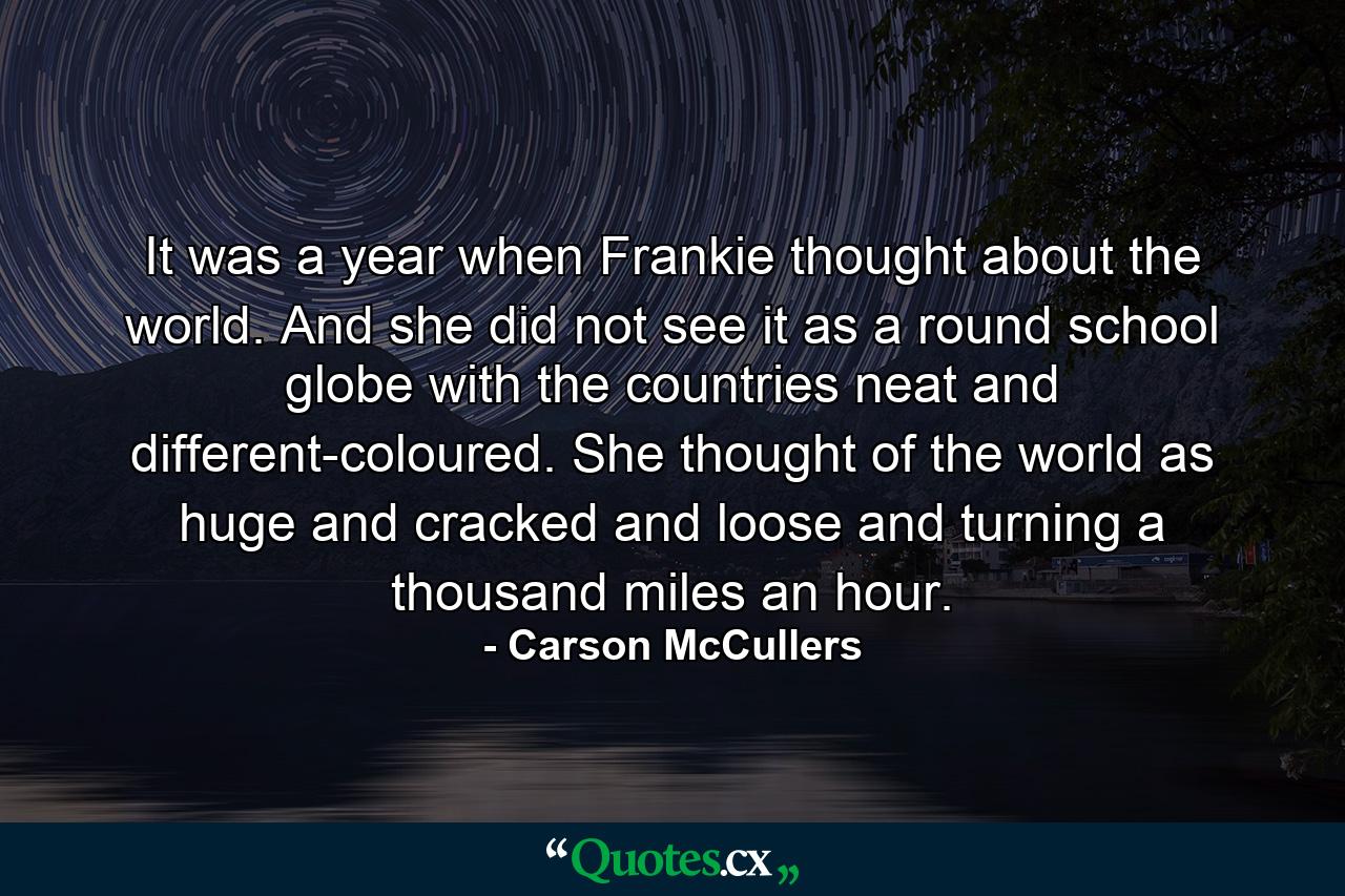 It was a year when Frankie thought about the world. And she did not see it as a round school globe  with the countries neat and different-coloured. She thought of the world as huge and cracked and loose and turning a thousand miles an hour. - Quote by Carson McCullers