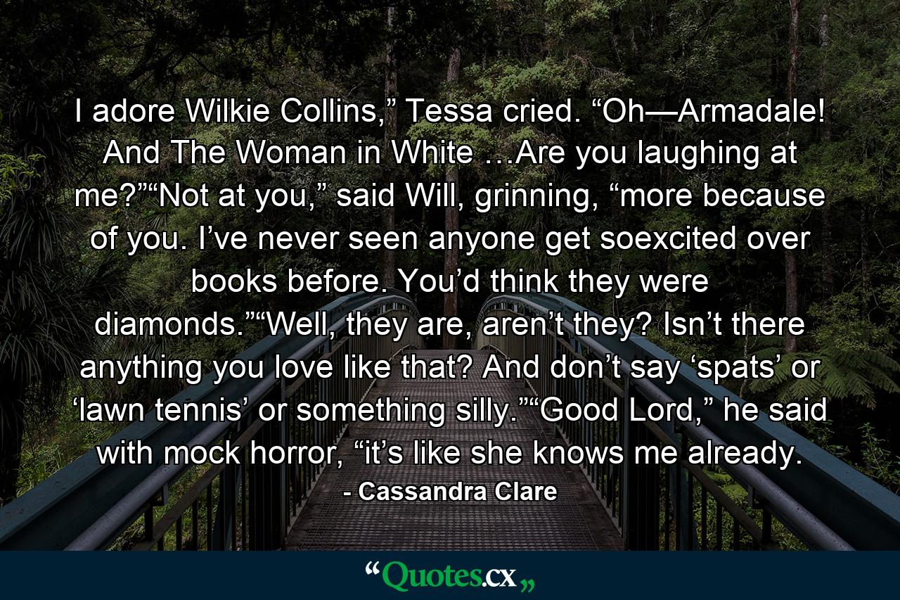 I adore Wilkie Collins,” Tessa cried. “Oh—Armadale! And The Woman in White …Are you laughing at me?”“Not at you,” said Will, grinning, “more because of you. I’ve never seen anyone get soexcited over books before. You’d think they were diamonds.”“Well, they are, aren’t they? Isn’t there anything you love like that? And don’t say ‘spats’ or ‘lawn tennis’ or something silly.”“Good Lord,” he said with mock horror, “it’s like she knows me already. - Quote by Cassandra Clare